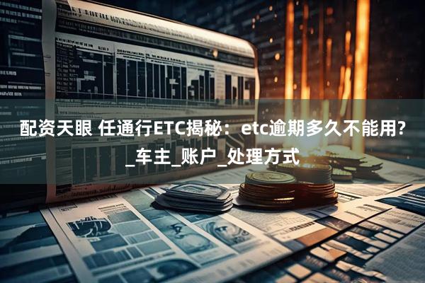 配资天眼 任通行ETC揭秘：etc逾期多久不能用?_车主_账户_处理方式