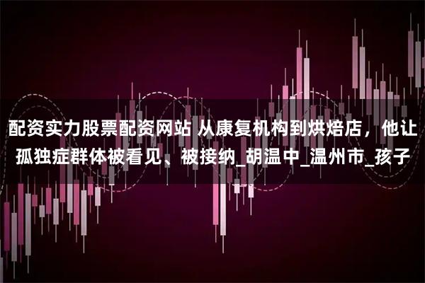 配资实力股票配资网站 从康复机构到烘焙店，他让孤独症群体被看见、被接纳_胡温中_温州市_孩子