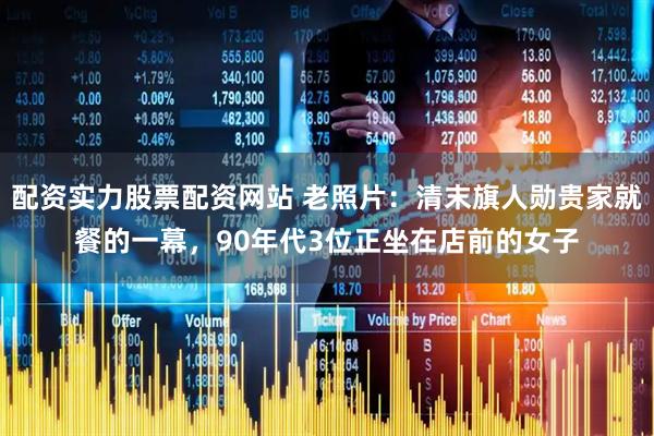 配资实力股票配资网站 老照片：清末旗人勋贵家就餐的一幕，90年代3位正坐在店前的女子