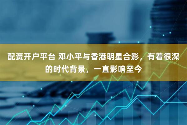 配资开户平台 邓小平与香港明星合影，有着很深的时代背景，一直影响至今