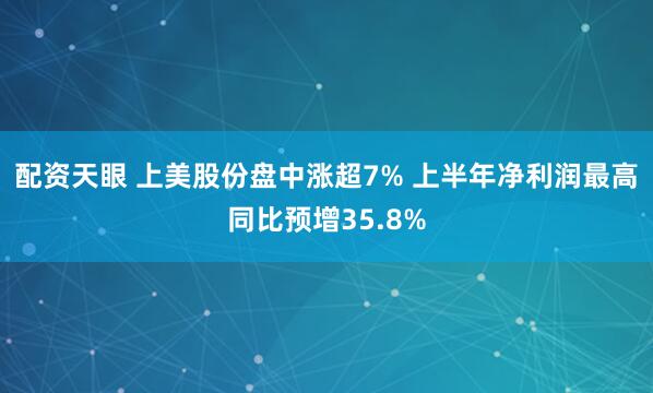 配资天眼 上美股份盘中涨超7% 上半年净利润最高同比预增35.8%