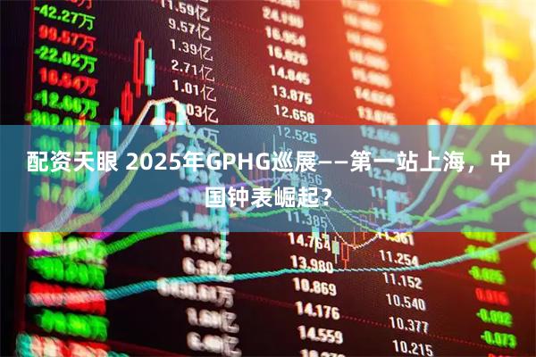 配资天眼 2025年GPHG巡展——第一站上海，中国钟表崛起？